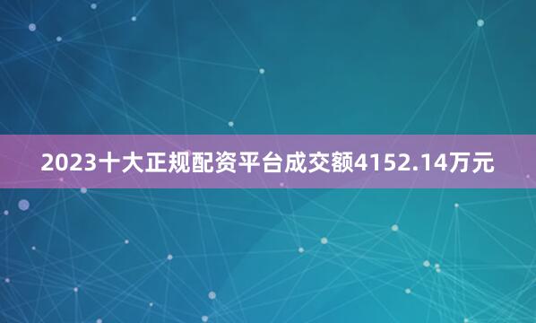 2023十大正规配资平台成交额4152.14万元