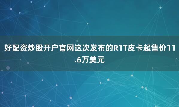 好配资炒股开户官网这次发布的R1T皮卡起售价11.6万美元