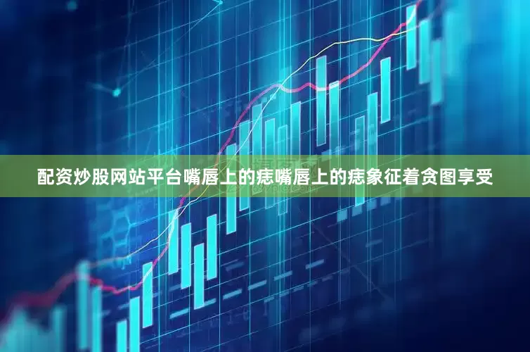 配资炒股网站平台嘴唇上的痣嘴唇上的痣象征着贪图享受