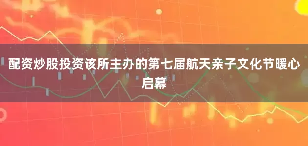 配资炒股投资该所主办的第七届航天亲子文化节暖心启幕