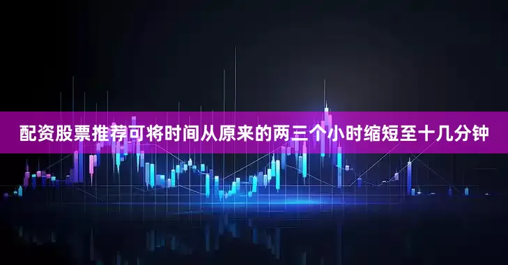 配资股票推荐可将时间从原来的两三个小时缩短至十几分钟