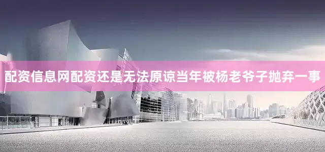配资信息网配资还是无法原谅当年被杨老爷子抛弃一事