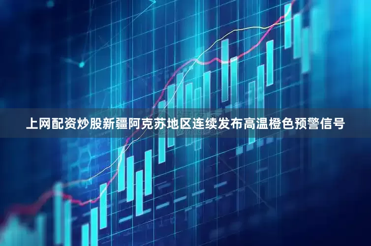 上网配资炒股新疆阿克苏地区连续发布高温橙色预警信号
