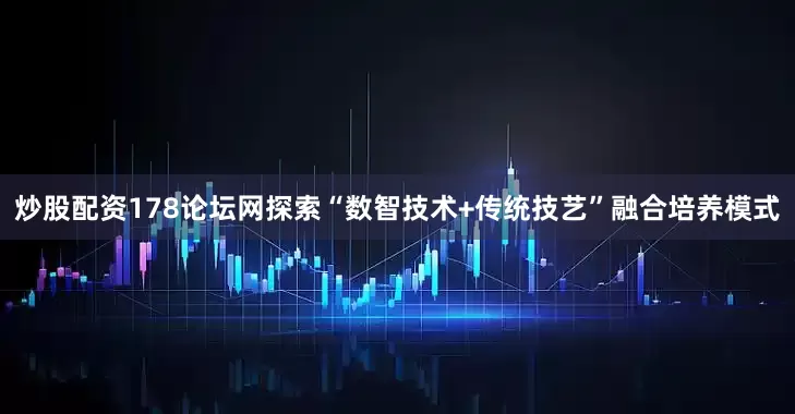 炒股配资178论坛网探索“数智技术+传统技艺”融合培养模式