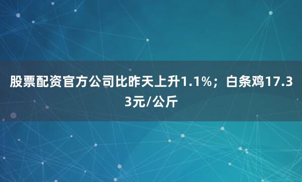 股票配资官方公司比昨天上升1.1%；白条鸡17.33元/公斤