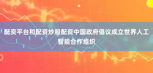 配资平台和配资炒股配资中国政府倡议成立世界人工智能合作组织