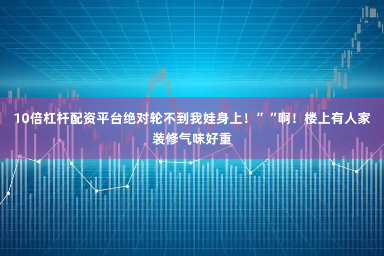 10倍杠杆配资平台绝对轮不到我娃身上！”“啊！楼上有人家装修气味好重
