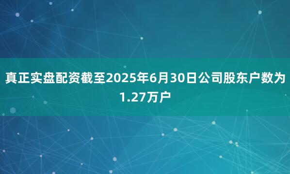 真正实盘配资截至2025年6月30日公司股东户数为1.27万户