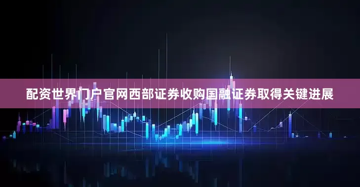 配资世界门户官网西部证券收购国融证券取得关键进展